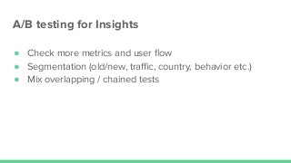 A/B testing for Insights
● Check more metrics and user ﬂow
● Segmentation (old/new, traﬃc, country, behavior etc.)
● Mix overlapping / chained tests
 