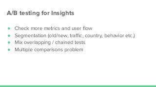 A/B testing for Insights
● Check more metrics and user ﬂow
● Segmentation (old/new, traﬃc, country, behavior etc.)
● Mix overlapping / chained tests
● Multiple comparisons problem
 