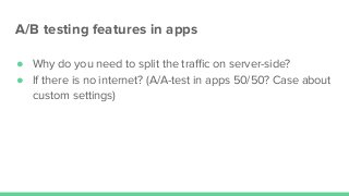 А/В testing features in apps
● Why do you need to split the traﬃc on server-side?
● If there is no internet? (А/А-test in apps 50/50? Case about
custom settings)
 