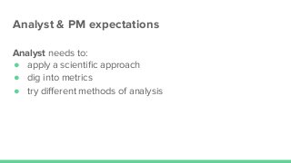 Analyst & PM expectations
Analyst needs to:
● apply a scientiﬁc approach
● dig into metrics
● try diﬀerent methods of analysis
 