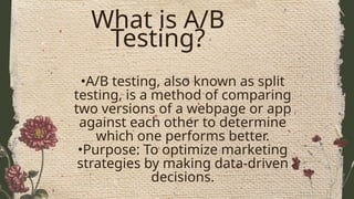 What is A/B
Testing?
•A/B testing, also known as split
testing, is a method of comparing
two versions of a webpage or app
against each other to determine
which one performs better.
•Purpose: To optimize marketing
strategies by making data-driven
decisions.
 