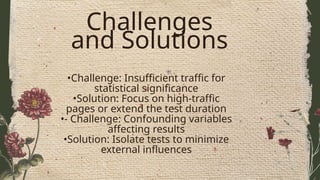 Challenges
and Solutions
•Challenge: Insufficient traffic for
statistical significance
•Solution: Focus on high-traffic
pages or extend the test duration
•- Challenge: Confounding variables
affecting results
•Solution: Isolate tests to minimize
external influences
 