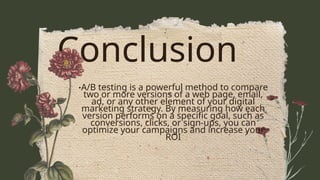 Conclusion
•A/B testing is a powerful method to compare
two or more versions of a web page, email,
ad, or any other element of your digital
marketing strategy. By measuring how each
version performs on a specific goal, such as
conversions, clicks, or sign-ups, you can
optimize your campaigns and increase your
ROI
 