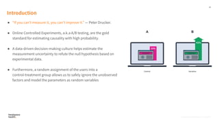 16
Proprietary, Confidential, & Thoughtful
Introduction
● “If you canʼt measure it, you canʼt improve it.” — Peter Drucker.
● Online Controlled Experiments, a.k.a A/B testing, are the gold
standard for estimating causality with high probability.
● A data-driven decision-making culture helps estimate the
measurement uncertainty to refute the null hypothesis based on
experimental data.
● Furthermore, a random assignment of the users into a
control-treatment group allows us to safely ignore the unobserved
factors and model the parameters as random variables
Proprietary, Confidential, & Thoughtful
 