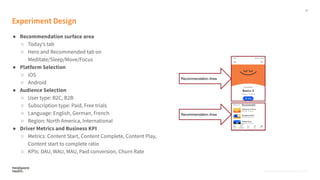 17
Proprietary, Confidential, & Thoughtful
Experiment Design
● Recommendation surface area
○ Todayʼs tab
○ Hero and Recommended tab on
Meditate/Sleep/Move/Focus
● Platform Selection
○ iOS
○ Android
● Audience Selection
○ User type: B2C, B2B
○ Subscription type: Paid, Free trials
○ Language: English, German, French
○ Region: North America, International
● Driver Metrics and Business KPI
○ Metrics: Content Start, Content Complete, Content Play,
Content start to complete ratio
○ KPIs: DAU, WAU, MAU, Paid conversion, Churn Rate
Proprietary, Confidential, & Thoughtful
 