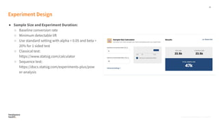 19
Proprietary, Confidential, & Thoughtful
Experiment Design
● Sample Size and Experiment Duration:
○ Baseline conversion rate
○ Minimum detectable lift
○ Use standard setting with alpha = 0.05 and beta =
20% for 1 sided test
○ Classical test:
https://www.statsig.com/calculator
○ Sequence test:
https://docs.statsig.com/experiments-plus/pow
er-analysis
Proprietary, Confidential, & Thoughtful
 