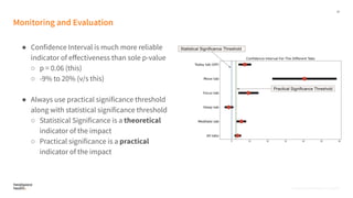 22
Proprietary, Confidential, & Thoughtful
Monitoring and Evaluation
● Confidence Interval is much more reliable
indicator of eﬀectiveness than sole p-value
○ p = 0.06 (this)
○ -9% to 20% (v/s this)
● Always use practical significance threshold
along with statistical significance threshold
○ Statistical Significance is a theoretical
indicator of the impact
○ Practical significance is a practical
indicator of the impact
Proprietary, Confidential, & Thoughtful
 