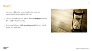 5
Proprietary, Confidential, & Thoughtful
History
● Launched in 2020, the content customizer started to
countering the declining retention rate.
● Every headspace user was getting the same editorial content
that used to refresh everyday.
● Headspace had over 1000+ unique content and more than 2
million B2C subscribers
 