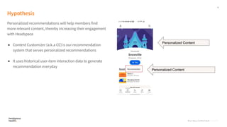 6
Proprietary, Confidential, & Thoughtful
Hypothesis
Personalized recommendations will help members find
more relevant content, thereby increasing their engagement
with Headspace
● Content Customizer (a.k.a CC) is our recommendation
system that serves personalized recommendations
● It uses historical user-item interaction data to generate
recommendation everyday
Proprietary, Confidential, Thoughtful
 