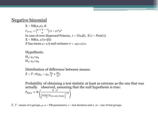 Negative binomial
X ~ NB(?, ?), if:
?(?=?) =
? + ? ? 1
?
1 ? ? ?
? ?
In case of over dispersed Poisson, ? ~ (,), X|? ~ Pois(?).
X ~ NB(, 1/(1+))
X has mean = / and variance 2 = (+)/.
Hypothesis:
H0: ?A=?B
HA: ?A<?B
Distribution of difference between means:
? ? ?~?(? ? ? ? ?,
? ?
?
+
? ?
?
)
Probability of obtaining a test statistic at least as extreme as the one that was
actually observed, assuming that the null hypothesis is true:
? ??,? = 
? ??
?? ??+?
?
?+? / ??
1/2
? , ? - means of 2 groups, ?, ? C NB parameters, ? C test duration and ?, ? C size of test groups.
 