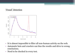 Fraud Detection
? It is almost impossible to filter all non-human activity on the web.
? Automatic bots and crawlers can bias the results and drive to wrong
conclusions.
? Need to be checked in every test.
 
