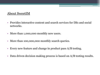 About SweetIM
? Provides interactive content and search services for IMs and social
networks.
? More than 1,000,000 monthly new users.
? More than 100,000,000 monthly search queries.
? Every new feature and change in product pass A/B testing.
? Data driven decision making process is based on A/B testing results.
 