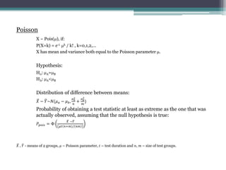 Poisson
X ~ Pois(?), if:
P(X=k) = e-? ?k / k! , k=0,1,2,
X has mean and variance both equal to the Poisson parameter ?.
Hypothesis:
H0: ?A=?B
HA: ?A<?B
Distribution of difference between means:
? ? ?~?(? ? ? ? ?,
? ?
2
?
+
? ?
2
?
)
Probability of obtaining a test statistic at least as extreme as the one that was
actually observed, assuming that the null hypothesis is true:
????? = 
? ??
?? ?+? / ??
? , ? - means of 2 groups, ? C Poisson parameter, ? C test duration and ?, ? C size of test groups.
 