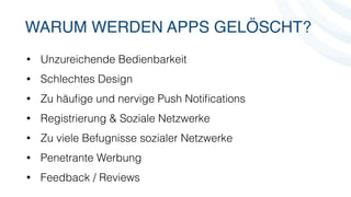 WARUM WERDEN APPS GELÖSCHT? 
• Unzureichende Bedienbarkeit 
• Schlechtes Design 
• Zu häufige und nervige Push Notifications 
• Registrierung & Soziale Netzwerke 
• Zu viele Befugnisse sozialer Netzwerke 
• Penetrante Werbung 
• Feedback / Reviews 
 