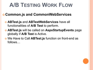  Common.js and CommonWebServices
A/B TESTING WORK FLOW
 ABTest.js and ABTestWebServices have all
functionalities of A/B Test to perform.
 ABTest.js will be called on AspxStartupEvents page
globally if A/B Test is Active.
 We Have to Call ABTest.js function on front-end as
follows…
 