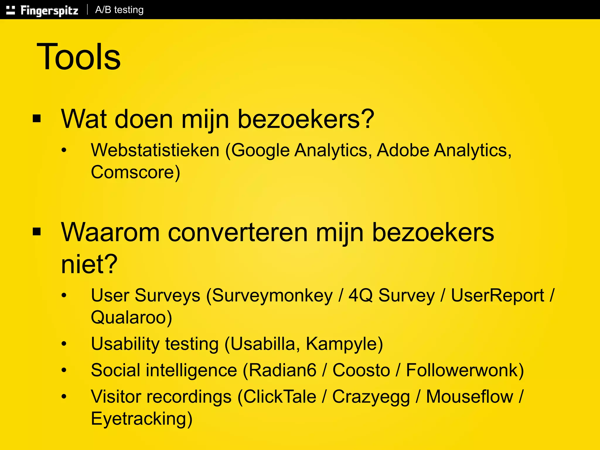A/B testing 
Tools 
 Wat doen mijn bezoekers? 
• Webstatistieken (Google Analytics, Adobe Analytics, 
Comscore) 
 Waarom converteren mijn bezoekers 
niet? 
• User Surveys (Surveymonkey / 4Q Survey / UserReport / 
Qualaroo) 
• Usability testing (Usabilla, Kampyle) 
• Social intelligence (Radian6 / Coosto / Followerwonk) 
• Visitor recordings (ClickTale / Crazyegg / Mouseflow / 
Eyetracking) 
 