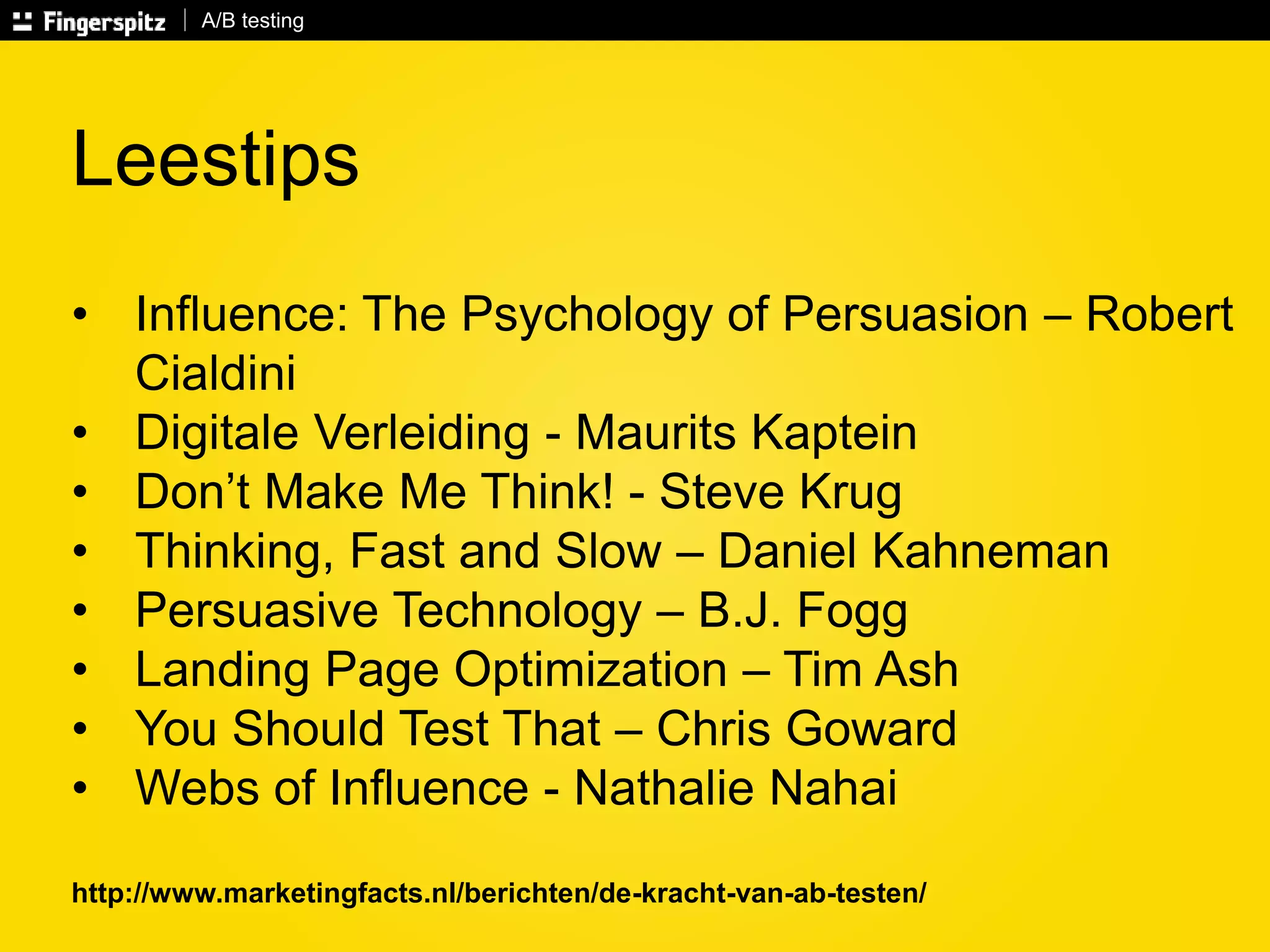 A/B testing 
Leestips 
• Influence: The Psychology of Persuasion – Robert 
Cialdini 
• Digitale Verleiding - Maurits Kaptein 
• Don’t Make Me Think! - Steve Krug 
• Thinking, Fast and Slow – Daniel Kahneman 
• Persuasive Technology – B.J. Fogg 
• Landing Page Optimization – Tim Ash 
• You Should Test That – Chris Goward 
• Webs of Influence - Nathalie Nahai 
http://www.marketingfacts.nl/berichten/de-kracht-van-ab-testen/ 
 