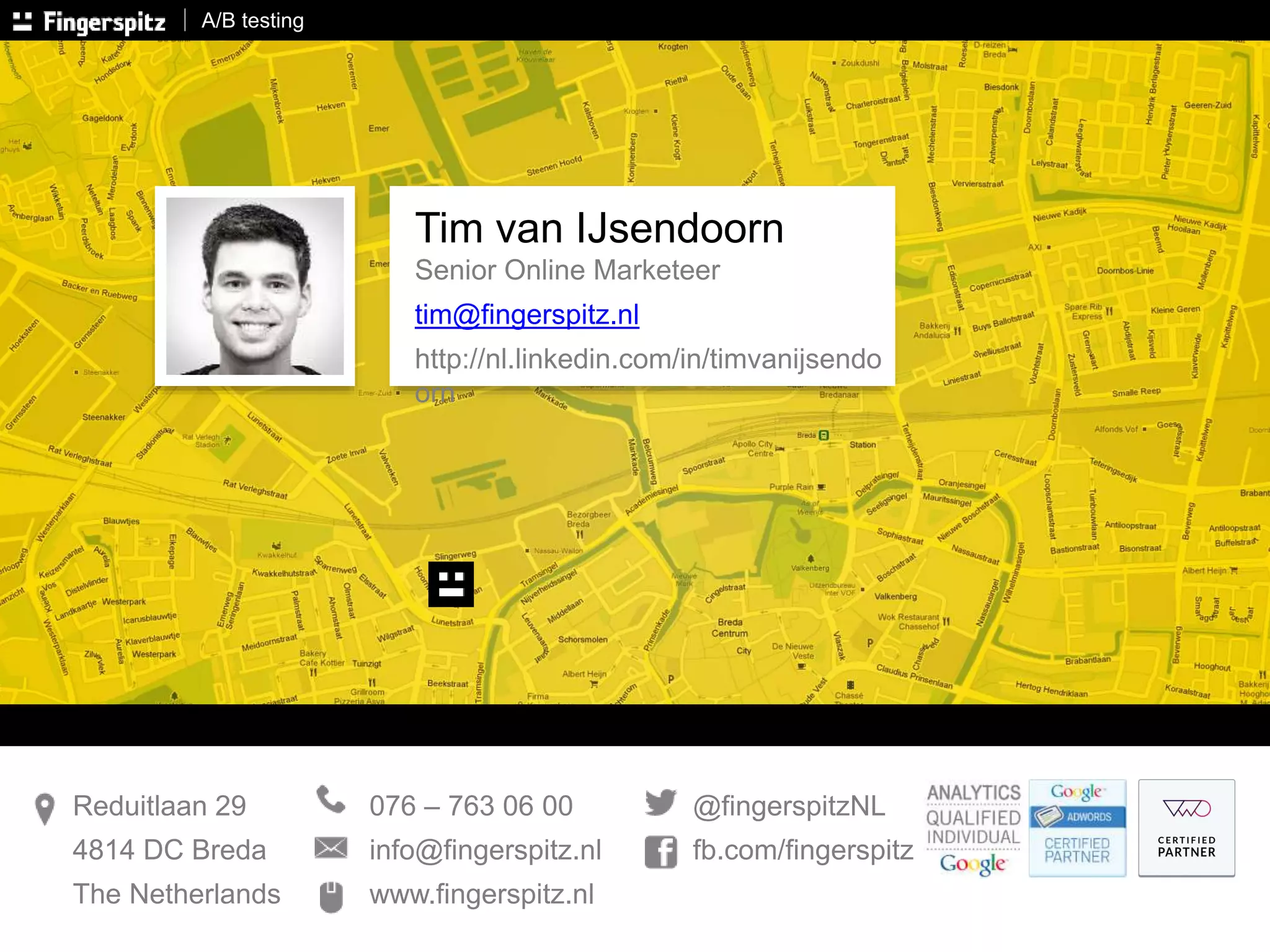 A/B testing 
Tim van IJsendoorn 
Senior Online Marketeer 
tim@fingerspitz.nl 
http://nl.linkedin.com/in/timvanijsendo 
orn 
076 – 763 06 00 
info@fingerspitz.nl 
www.fingerspitz.nl 
Reduitlaan 29 
4814 DC Breda 
The Netherlands 
@fingerspitzNL 
fb.com/fingerspitz 
