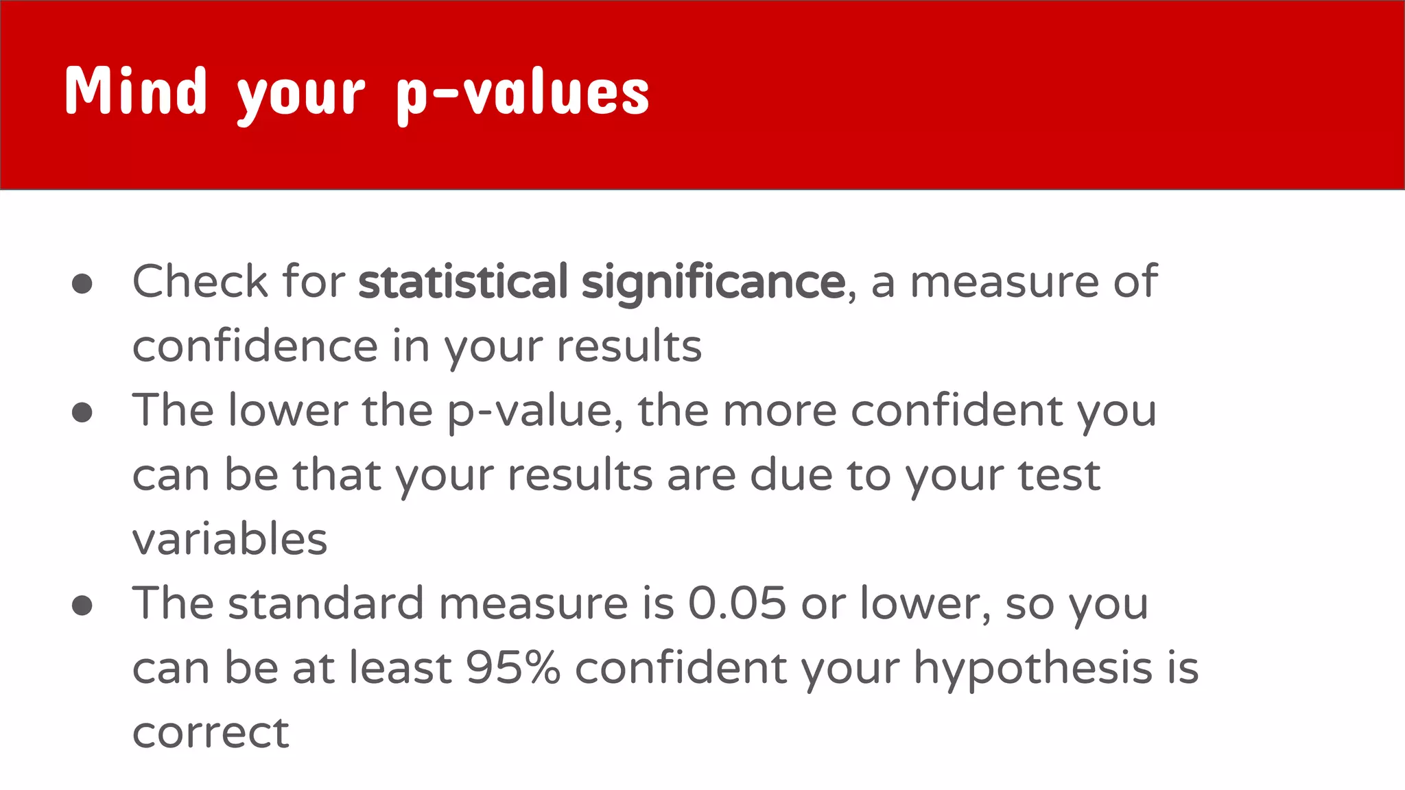 Mind your p-values
● Check for statistical significance, a measure of
confidence in your results
● The lower the p-value, the more confident you
can be that your results are due to your test
variables
● The standard measure is 0.05 or lower, so you
can be at least 95% confident your hypothesis is
correct
 