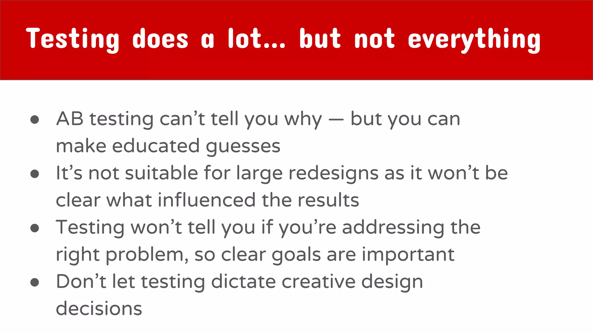 Testing does a lot… but not everything
● AB testing can’t tell you why — but you can
make educated guesses
● It’s not suitable for large redesigns as it won’t be
clear what influenced the results
● Testing won’t tell you if you’re addressing the
right problem, so clear goals are important
● Don’t let testing dictate creative design
decisions
 