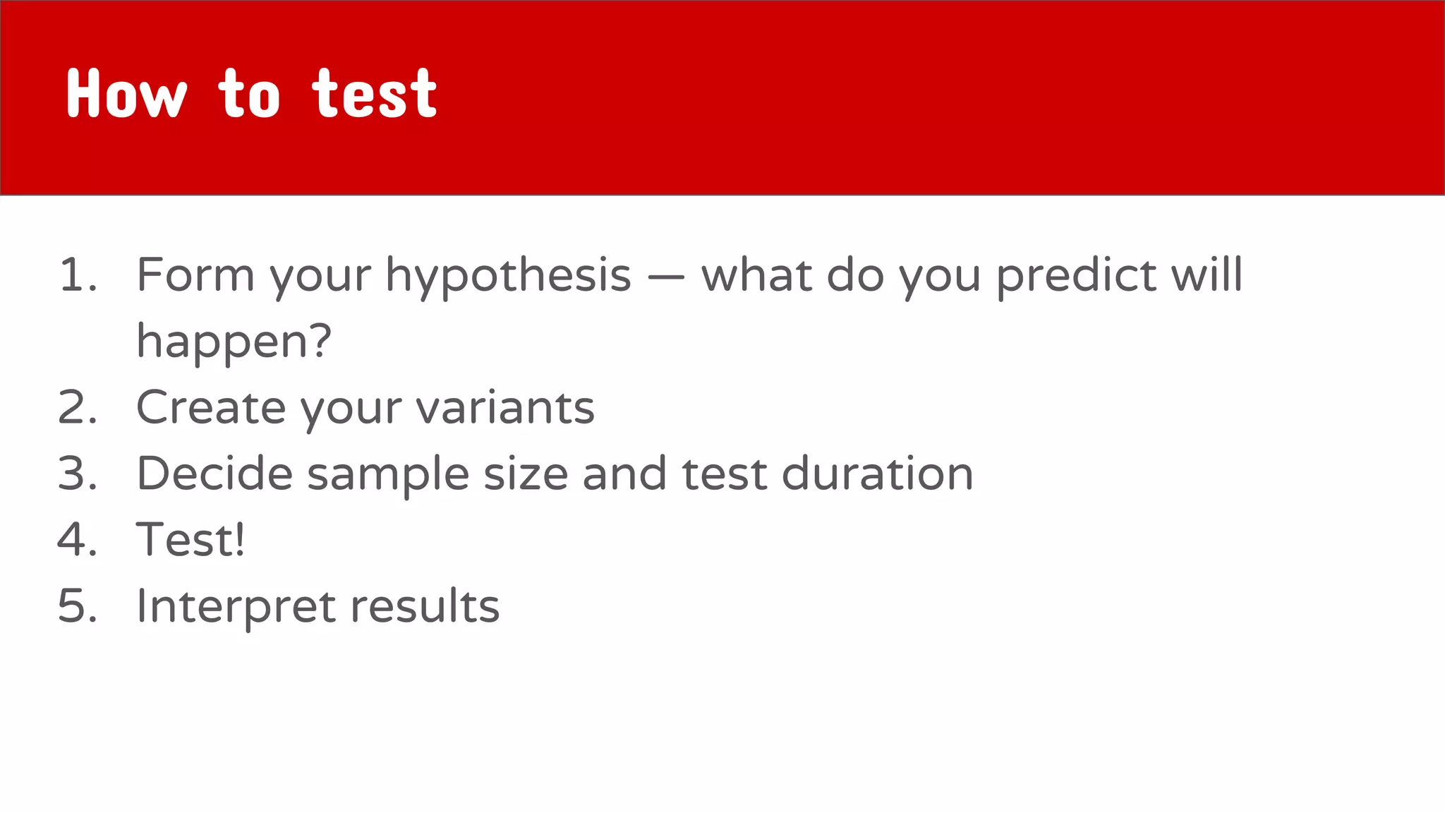 How to test
1. Form your hypothesis — what do you predict will
happen?
2. Create your variants
3. Decide sample size and test duration
4. Test!
5. Interpret results
 