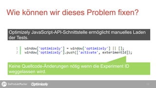 15
Wie können wir dieses Problem fixen?
Keine Quellcode-Änderungen nötig wenn die Experiment ID
weggelassen wird.
Optimizely JavaScript-API-Schnittstelle ermöglicht manuelles Laden
der Tests.
 