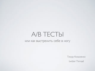A/B ТЕСТЫ
или как выстрелить себе в ногу
Тимур Козьменко
twitter:Timrael
 