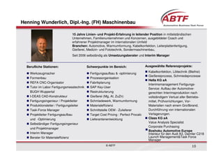 Henning Wunderlich, Dipl.-Ing. (FH) Maschinenbau

                                15 Jahre Linien- und Projekt-Erfahrung in leitender Position in mittelständischen
                                Unternehmen, Familienunternehmen und Konzernen, ausgebildeter Coach und
                                erfahrener Projektmanager im internationalen Umfeld
                                Branchen: Automotive, Warmumformung, Kabelkonfektion, Leiterplattenfertigung,
                                Gießerei, Medizin- und Fototechnik, Sondermaschinenbau,
                                Seit 2006 selbständig als Umsetzungsberater und Interim Manager


  Berufliche Stationen:                    Schwerpunkte im Bereich:                  Ausgewählte Referenzprojekte:
                                                                                       Kabelkonfektion, Löttechnik (Bleifrei)
    Werkzeugmacher                           Fertigungsaufbau & -optimierung
                                                                                       Gießereiprozess, Schmiedeprozesse
    Formenbau                                Prozessorganisation
                                                                                       Hella KG aA
    REFA CNC-Organisator                     Fabrikplanung
                                                                                       Interimsmanagement Fertigungs-
    Tutor im Labor Fertigungsmesstechnik     SAP Key-User                              Service: Aufbau der Automotive-
    BUGH Wuppertal                           Restrukturierung                          gerechten Interimsproduktion nach
    I-DEAS CAD-Konstrukteur                  Gießerei (Mg, Al, ZuZn)                   vollständigem Verlust aller Betriebs-
    Fertigungsingenieur / Projektleiter      Schmiedewerk, Warmumformung               mittel, Prüfvorrichtungen, Vor-
    Produktionsleiter / Fertigungsleiter     Materialeffizienz                         Materialien nach einem Großbrand.
    Task-Force Manager                       Schnittstelle OEM - Zulieferer            Durchführung von internationalen
    Projektleiter Fertigungsaufbau           Target Cost Pricing : Perfect Procalc     Verlagerungen.
    und -Optimierung                         Lieferantenentwicklung                    Claas KG aA
    Selbständiger Fertigungsingenieur                                                  Value Analysis Specialist
                                                                                       Corporate Purchasing
    und Projektmanager
                                                                                       Boshoku Automotive Europe
    Interim Manager                                                                    Interieur für den Audi A3, Daimler C218
    Berater für Materialeffizienz                                                      Launch Management&Task Force
                                                                                       Manager
                                                        © ABTF                                                       10
 
