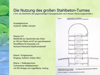 Die Nutzung des großen Stahlbeton-Turmes
(12m, bis Dachhöhe des gegenwärtigen Hauptgebäudes nach dessen Abriss angeschüttet )
Kuppelgeschoss
Aussicht, Kaffee, Konzert
Ebenen 2-5
MUSEUM zur Geschichte des Ortes
je 136 qm Fläche mit 67 qm geschlossener
Wandfläche für Exponate und
Rundum-Panorama Stadt/Landschaft
Ebene 1 Erdgeschoss
Eingang, Aufsicht, Imbiss, Büro
Ebene -1 Kellergeschoss
Vorhandener Stahlbetonkern
mit WC-Anlage und Lagerfläche, Aufzug
 