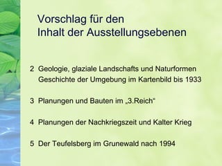 Vorschlag für den
Inhalt der Ausstellungsebenen
2 Geologie, glaziale Landschafts und Naturformen
Geschichte der Umgebung im Kartenbild bis 1933
3 Planungen und Bauten im „3.Reich“
4 Planungen der Nachkriegszeit und Kalter Krieg
5 Der Teufelsberg im Grunewald nach 1994
 