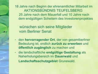 18 Jahre nach Beginn der ehrenamtlicher Mitarbeit im
AKTIONSBÜNDNIS TEUFELSBERG
25 Jahre nach dem Mauerfall und 10 Jahre nach
dem endgültigen Scheitern des Investorenprojektes
wünschen sich seine Mitglieder
vom Berliner Senat
- den hervorragender Ort, der von gesamtberliner
Bedeutung ist, endlich zurück zu erwerben und
öffentlich zugänglich zu machen und
- die landschaftliche endgültige Gestaltung als
Naherholungsbereich im Dauerwald und
Landschaftsschutzgebiet Grunewald.
 