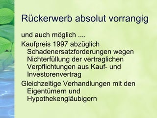 Rückerwerb absolut vorrangig
und auch möglich ....
Kaufpreis 1997 abzüglich
Schadenersatzforderungen wegen
Nichterfüllung der vertraglichen
Verpflichtungen aus Kauf- und
Investorenvertrag
Gleichzeitige Verhandlungen mit den
Eigentümern und
Hypothekengläubigern
 