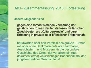 ABT- Zusammenfassung 2013 / Fortsetzung
Unsere Mitglieder sind
- gegen eine romantisierende Verklärung der
gefährlichen Ruinen der fensterlosen militärischen
Zweckbauten als „Kulturdenkmale“ und deren
Erhaltung in privater oder öffentlicher Trägerschaft,
- befürworten aber den Verbleib des großen Turmes
mit oder ohne Denkmalschutz als Landmarke,
Aussichtsturm und Museum für die besondere
Geschichte des Ortes, der vor allem ein (gut
dokumentiertes) vielschichtiges Bodendenkmal der
jüngsten Berliner Geschichte ist.
 