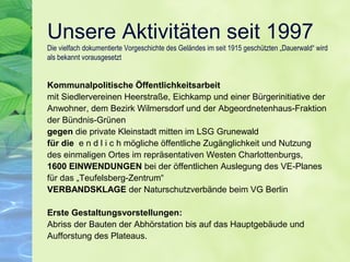 Unsere Aktivitäten seit 1997
Die vielfach dokumentierte Vorgeschichte des Geländes im seit 1915 geschützten „Dauerwald“ wird
als bekannt vorausgesetzt
Kommunalpolitische Öffentlichkeitsarbeit
mit Siedlervereinen Heerstraße, Eichkamp und einer Bürgerinitiative der
Anwohner, dem Bezirk Wilmersdorf und der Abgeordnetenhaus-Fraktion
der Bündnis-Grünen
gegen die private Kleinstadt mitten im LSG Grunewald
für die e n d l i c h mögliche öffentliche Zugänglichkeit und Nutzung
des einmaligen Ortes im repräsentativen Westen Charlottenburgs,
1600 EINWENDUNGEN bei der öffentlichen Auslegung des VE-Planes
für das „Teufelsberg-Zentrum“
VERBANDSKLAGE der Naturschutzverbände beim VG Berlin
Erste Gestaltungsvorstellungen:
Abriss der Bauten der Abhörstation bis auf das Hauptgebäude und
Aufforstung des Plateaus.
 