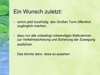 Ein Wunsch zuletzt:
- schon jetzt kurzfristig den Großen Turm öffentlich
zugänglich machen.
- dazu nur alle unbedingt notwendigen Maßnahmen
zur Verkehrssicherung und Sicherung der Zuwegung
ausführen
Das könnte dann etwa so ausehen:
 