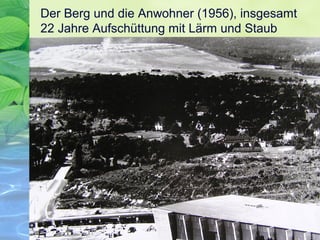 Der Berg und die Anwohner (1956), insgesamt
22 Jahre Aufschüttung mit Lärm und Staub
 