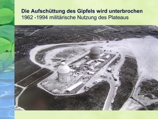 Die Aufschüttung des Gipfels wird unterbrochen
1962 -1994 militärische Nutzung des Plateaus
 