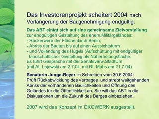 Das Investorenprojekt scheitert 2004 nach
Verlängerung der Baugenehmigung endgültig.
Das ABT einigt sich auf eine gemeinsame Zielvorstellung
zur endgültigen Gestaltung des ehem.Militärgeländes:
- Rückerwerb der Fläche durch Berlin,
- Abriss der Bauten bis auf einen Aussichtsturm
- und Vollendung des Hügels (Aufschüttung mit endgültiger
landschaftlicher Gestaltung als Naherholungsfläche.
Es führt Gespräche mit der Senatsverw.StadtUm
(mit AL Lojewski am 2.7.04, mit RL Muhs am 21.7.04)
Senatorin Junge-Reyer im Schreiben vom 30.6.2004:
Prüft Rückabwicklung des Vertrages und strebt weitgehenden
Abriss der vorhandenen Baulichkeiten und Öffnung des
Geländes für die Öffentlichkeit an. Sie will das ABT in die
Diskussionen um die Zukunft des Berges einbeziehen.
2007 wird das Konzept im ÖKOWERK ausgestellt.
 