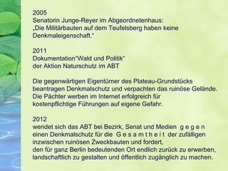 2005
Senatorin Junge-Reyer im Abgeordnetenhaus:
„Die Militärbauten auf dem Teufelsberg haben keine
Denkmaleigenschaft.“
2011
Dokumentation“Wald und Politik“
der Aktion Naturschutz im ABT
Die gegenwärtigen Eigentümer des Plateau-Grundstücks
beantragen Denkmalschutz und verpachten das ruinöse Gelände.
Die Pächter werben im Internet erfolgreich für
kostenpflichtige Führungen auf eigene Gefahr.
2012
wendet sich das ABT bei Bezirk, Senat und Medien g e g e n
einen Denkmalschutz für die G e s a m t h e i t der zufälligen
inzwischen ruinösen Zweckbauten und fordert,
den für ganz Berlin bedeutenden Ort endlich zurück zu erwerben,
landschaftlich zu gestalten und öffentlich zugänglich zu machen.
 