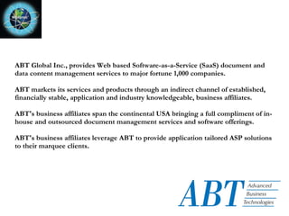 ABT Global Inc., provides Web based Software-as-a-Service (SaaS) document and data content management services to major fortune 1,000 companies. ABT markets its services and products through an indirect channel of established, financially stable, application and industry knowledgeable, business affiliates.  ABT's business affiliates span the continental USA bringing a full compliment of in-house and outsourced document management services and software offerings. ABT's business affiliates leverage ABT to provide application tailored ASP solutions to their marquee clients. 