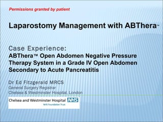 Dr Ed Fitzgerald MRCS
General Surgery Registrar
Chelsea & Westminster Hospital, London
Laparostomy Management with ABThera™
Case Experience:
ABThera™ Open Abdomen Negative Pressure
Therapy System in a Grade IV Open Abdomen
Secondary to Acute Pancreatitis
Permissions granted by patient
 