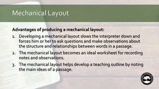 Mechanical Layout
Advantages of producing a mechanical layout:
1. Developing a mechanical layout slows the interpreter down and
forces him or her to ask questions and make observations about
the structure and relationships between words in a passage.
2. The mechanical layout becomes an ideal worksheet for recording
notes and observations.
3. The mechanical layout helps develop a teaching outline by noting
the main ideas of a passage.
 