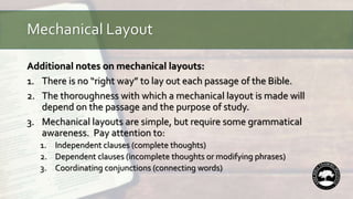 Mechanical Layout
Additional notes on mechanical layouts:
1. There is no “right way” to lay out each passage of the Bible.
2. The thoroughness with which a mechanical layout is made will
depend on the passage and the purpose of study.
3. Mechanical layouts are simple, but require some grammatical
awareness. Pay attention to:
1. Independent clauses (complete thoughts)
2. Dependent clauses (incomplete thoughts or modifying phrases)
3. Coordinating conjunctions (connecting words)
 