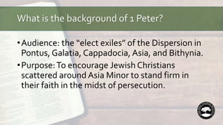 What is the background of 1 Peter?
•Audience: the “elect exiles” of the Dispersion in
Pontus, Galatia, Cappadocia, Asia, and Bithynia.
•Purpose:To encourage Jewish Christians
scattered around Asia Minor to stand firm in
their faith in the midst of persecution.
 