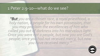 1 Peter 2:9-10—what do we see?
“But you are a chosen race, a royal priesthood, a
holy nation, a people for his own possession, that
you may proclaim the excellencies of him who
called you out of darkness into his marvelous light.
Once you were not a people, but now you are God’s
people; once you had not received mercy, but now
you have received mercy.”
 