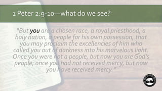 1 Peter 2:9-10—what do we see?
“But you are a chosen race, a royal priesthood, a
holy nation, a people for his own possession, that
you may proclaim the excellencies of him who
called you out of darkness into his marvelous light.
Once you were not a people, but now you are God’s
people; once you had not received mercy, but now
you have received mercy.”
 