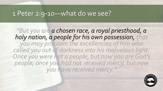 1 Peter 2:9-10—what do we see?
“But you are a chosen race, a royal priesthood, a
holy nation, a people for his own possession, that
you may proclaim the excellencies of him who
called you out of darkness into his marvelous light.
Once you were not a people, but now you are God’s
people; once you had not received mercy, but now
you have received mercy.”
 
