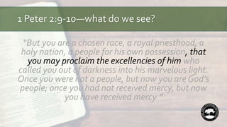 1 Peter 2:9-10—what do we see?
“But you are a chosen race, a royal priesthood, a
holy nation, a people for his own possession, that
you may proclaim the excellencies of him who
called you out of darkness into his marvelous light.
Once you were not a people, but now you are God’s
people; once you had not received mercy, but now
you have received mercy.”
 