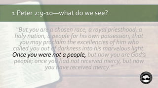 1 Peter 2:9-10—what do we see?
“But you are a chosen race, a royal priesthood, a
holy nation, a people for his own possession, that
you may proclaim the excellencies of him who
called you out of darkness into his marvelous light.
Once you were not a people, but now you are God’s
people; once you had not received mercy, but now
you have received mercy.”
 