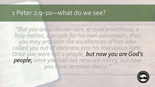 1 Peter 2:9-10—what do we see?
“But you are a chosen race, a royal priesthood, a
holy nation, a people for his own possession, that
you may proclaim the excellencies of him who
called you out of darkness into his marvelous light.
Once you were not a people, but now you are God’s
people; once you had not received mercy, but now
you have received mercy.”
 